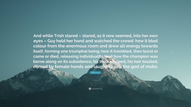 Martin Amis Quote: “And while Trish stared – stared, as it now seemed, into her own eyes – Guy held her hand and watched the crowd: how it bled colour from the enormous room and drew all energy towards itself, forming one triumphal being; how it trembled, then burst or came or died, releasing individuality; and how the champion was borne along on its subsidence, his back slapped, his hair tousled, mimed by female hands and laughing, like the god of mobs.”