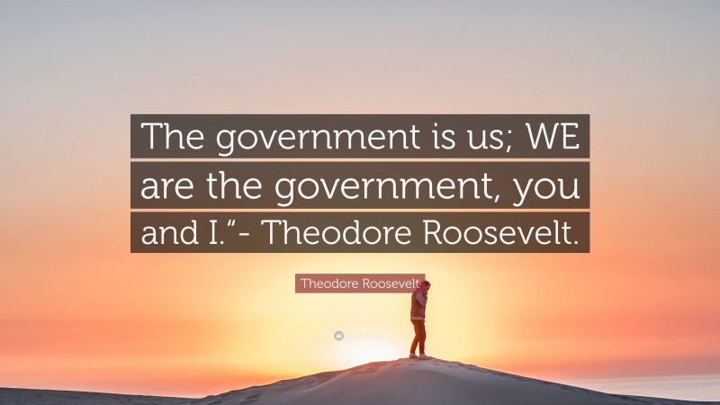 Theodore Roosevelt Quote: “The government is us; WE are the government, you and I.“- Theodore Roosevelt.”