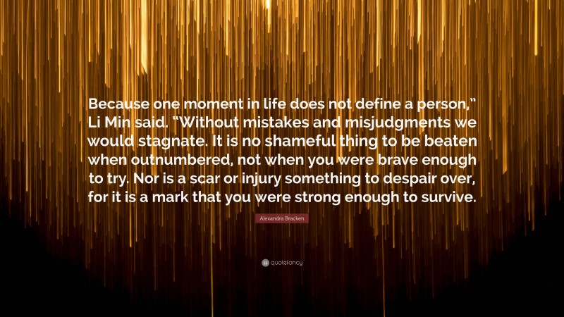 Alexandra Bracken Quote: “Because one moment in life does not define a person,” Li Min said. “Without mistakes and misjudgments we would stagnate. It is no shameful thing to be beaten when outnumbered, not when you were brave enough to try. Nor is a scar or injury something to despair over, for it is a mark that you were strong enough to survive.”