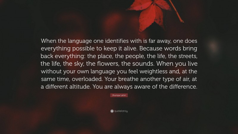 Jhumpa Lahiri Quote: “When the language one identifies with is far away, one does everything possible to keep it alive. Because words bring back everything: the place, the people, the life, the streets, the life, the sky, the flowers, the sounds. When you live without your own language you feel weightless and, at the same time, overloaded. Your breathe another type of air, at a different altitude. You are always aware of the difference.”