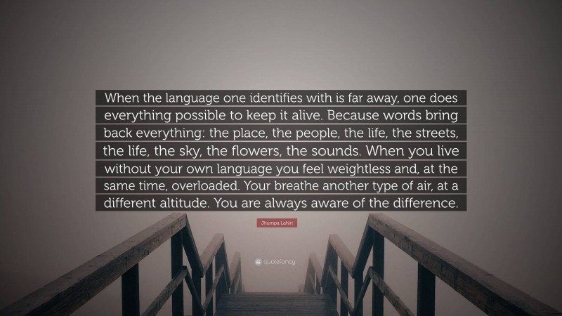 Jhumpa Lahiri Quote: “When the language one identifies with is far away, one does everything possible to keep it alive. Because words bring back everything: the place, the people, the life, the streets, the life, the sky, the flowers, the sounds. When you live without your own language you feel weightless and, at the same time, overloaded. Your breathe another type of air, at a different altitude. You are always aware of the difference.”