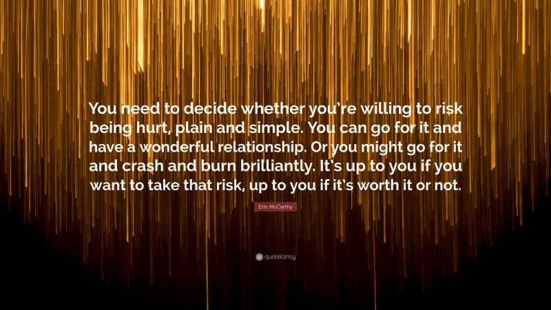 Erin McCarthy Quote: “You need to decide whether you’re willing to risk being hurt, plain and simple. You can go for it and have a wonderful relationship. Or you might go for it and crash and burn brilliantly. It’s up to you if you want to take that risk, up to you if it’s worth it or not.”