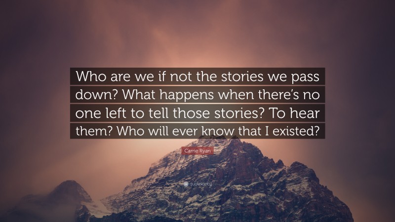 Carrie Ryan Quote: “Who are we if not the stories we pass down? What happens when there’s no one left to tell those stories? To hear them? Who will ever know that I existed?”