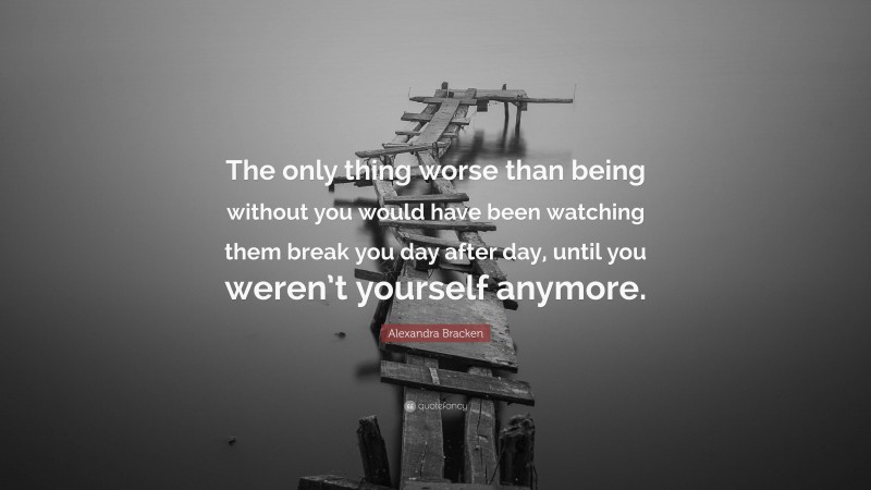 Alexandra Bracken Quote: “The only thing worse than being without you would have been watching them break you day after day, until you weren’t yourself anymore.”