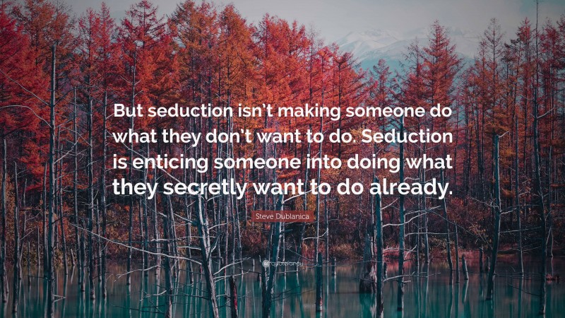 Steve Dublanica Quote: “But seduction isn’t making someone do what they don’t want to do. Seduction is enticing someone into doing what they secretly want to do already.”
