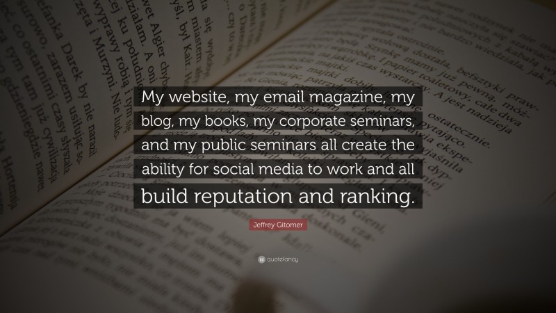 Jeffrey Gitomer Quote: “My website, my email magazine, my blog, my books, my corporate seminars, and my public seminars all create the ability for social media to work and all build reputation and ranking.”