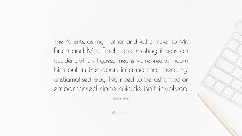 Jennifer Niven Quote: “The Parents, as my mother and father refer to Mr. Finch and Mrs. Finch, are insisting it was an accident, which, I guess, means we’re free to mourn him out in the open in a normal, healthy, unstigmatised way. No need to be ashamed or embarrassed since suicide isn’t involved.”