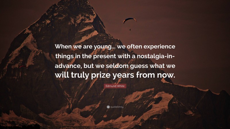 Edmund White Quote: “When we are young... we often experience things in the present with a nostalgia-in-advance, but we seldom guess what we will truly prize years from now.”