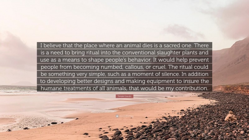 Temple Grandin Quote: “I believe that the place where an animal dies is a sacred one. There is a need to bring ritual into the conventional slaughter plants and use as a means to shape people’s behavior. It would help prevent people from becoming numbed, callous, or cruel. The ritual could be something very simple, such as a moment of silence. In addition to developing better designs and making equipment to insure the humane treatments of all animals, that would be my contribution.”