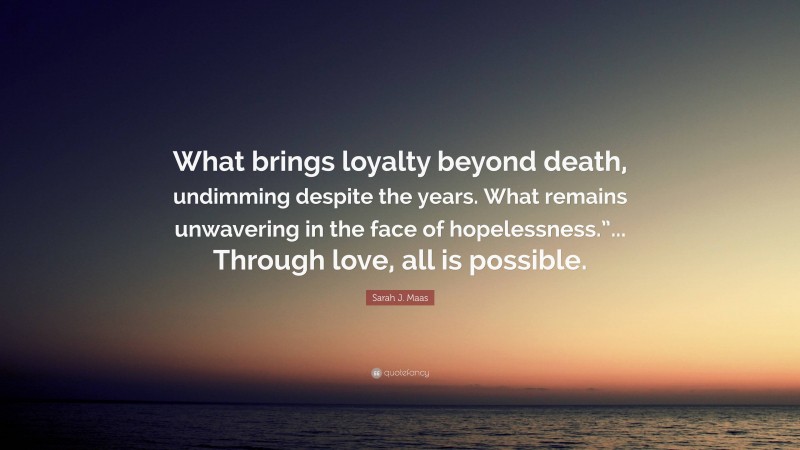Sarah J. Maas Quote: “What brings loyalty beyond death, undimming despite the years. What remains unwavering in the face of hopelessness.”... Through love, all is possible.”