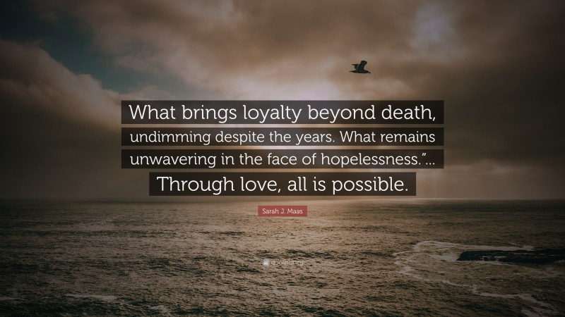 Sarah J. Maas Quote: “What brings loyalty beyond death, undimming despite the years. What remains unwavering in the face of hopelessness.”... Through love, all is possible.”