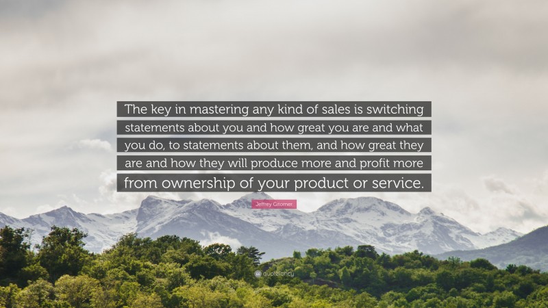 Jeffrey Gitomer Quote: “The key in mastering any kind of sales is switching statements about you and how great you are and what you do, to statements about them, and how great they are and how they will produce more and profit more from ownership of your product or service.”