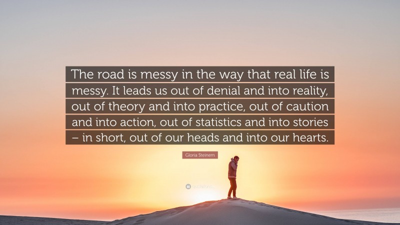 Gloria Steinem Quote: “The road is messy in the way that real life is messy. It leads us out of denial and into reality, out of theory and into practice, out of caution and into action, out of statistics and into stories – in short, out of our heads and into our hearts.”