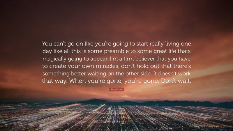 Perry Moore Quote: “You can’t go on like you’re going to start really living one day like all this is some preamble to some great life thats magically going to appear. I’m a firm believer that you have to create your own miracles, don’t hold out that there’s something better waiting on the other side. It doesn’t work that way. When you’re gone, you’re gone. Don’t wait.”