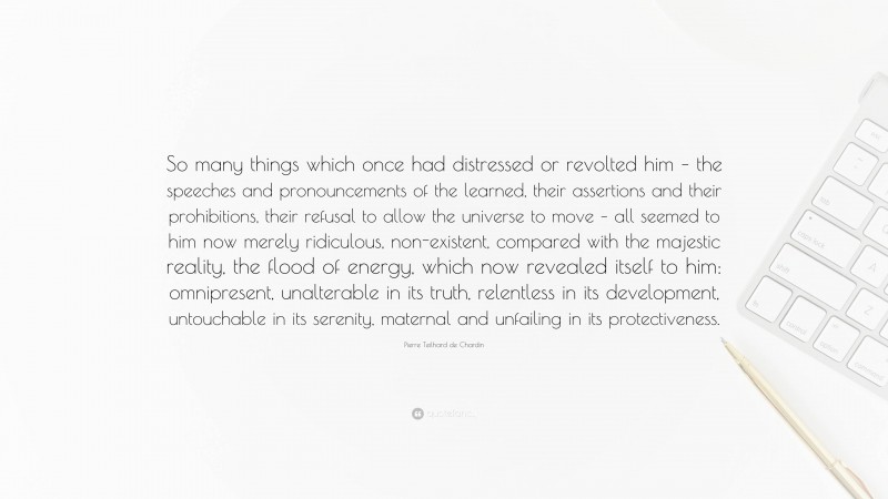 Pierre Teilhard de Chardin Quote: “So many things which once had distressed or revolted him – the speeches and pronouncements of the learned, their assertions and their prohibitions, their refusal to allow the universe to move – all seemed to him now merely ridiculous, non-existent, compared with the majestic reality, the flood of energy, which now revealed itself to him: omnipresent, unalterable in its truth, relentless in its development, untouchable in its serenity, maternal and unfailing in its protectiveness.”