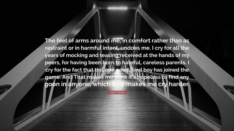 Cindy C. Bennett Quote: “The feel of arms around me, in comfort rather than as restraint or in harmful intent, undoes me. I cry for all the years of mocking and teasing received at the hands of my peers, for having been born to hateful, careless parents. I cry for the fact that this one good, kind boy has joined the game. And That makes me think it’s hopeless to find any goon in anyone, which only makes me cry harder.”