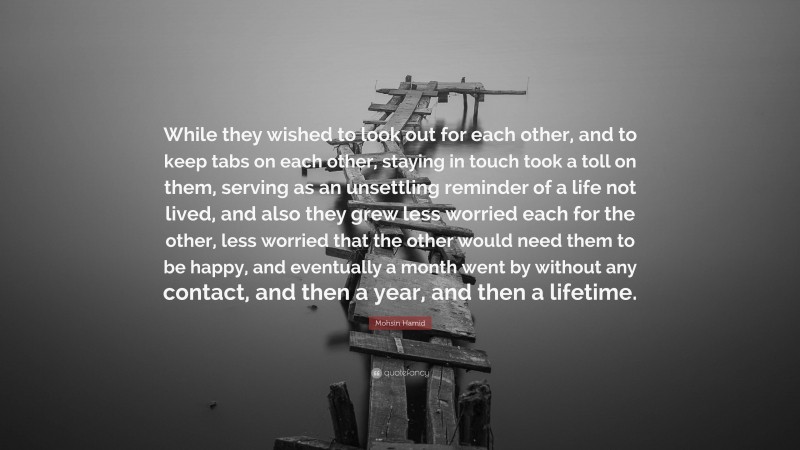 Mohsin Hamid Quote: “While they wished to look out for each other, and to keep tabs on each other, staying in touch took a toll on them, serving as an unsettling reminder of a life not lived, and also they grew less worried each for the other, less worried that the other would need them to be happy, and eventually a month went by without any contact, and then a year, and then a lifetime.”