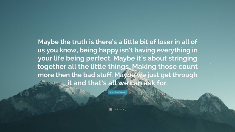 Ann Brashares Quote: “Maybe the truth is there’s a little bit of loser in all of us you know, being happy isn’t having everything in your life being perfect. Maybe it’s about stringing together all the little things. Making those count more then the bad stuff. Maybe we just get through it and that’s all we can ask for.”