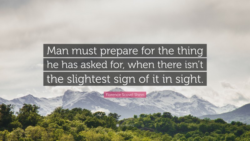 Florence Scovel Shinn Quote: “Man must prepare for the thing he has asked for, when there isn’t the slightest sign of it in sight.”