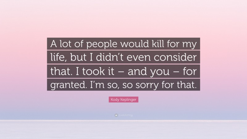 Kody Keplinger Quote: “A lot of people would kill for my life, but I didn’t even consider that. I took it – and you – for granted. I’m so, so sorry for that.”