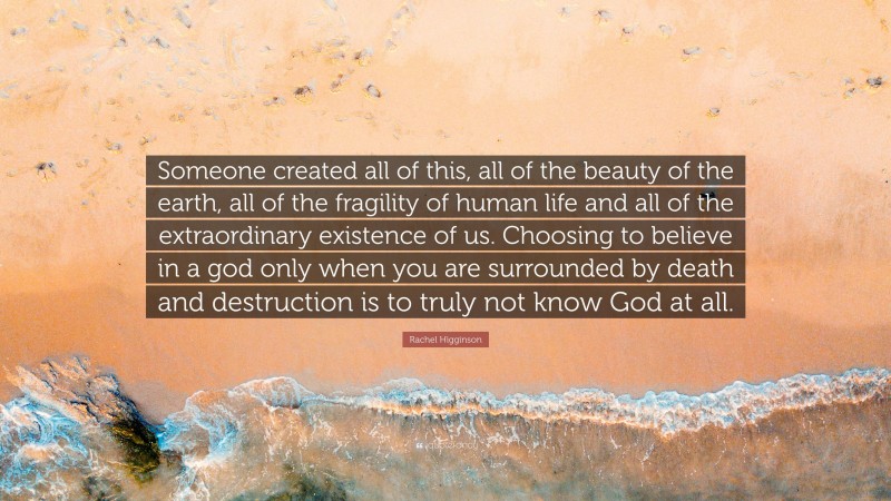 Rachel Higginson Quote: “Someone created all of this, all of the beauty of the earth, all of the fragility of human life and all of the extraordinary existence of us. Choosing to believe in a god only when you are surrounded by death and destruction is to truly not know God at all.”