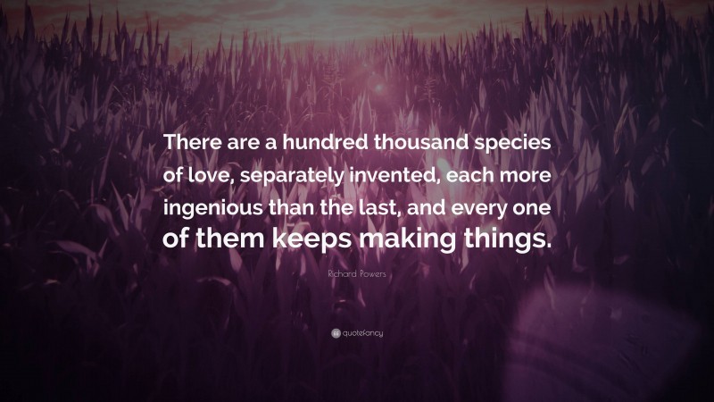 Richard Powers Quote: “There are a hundred thousand species of love, separately invented, each more ingenious than the last, and every one of them keeps making things.”