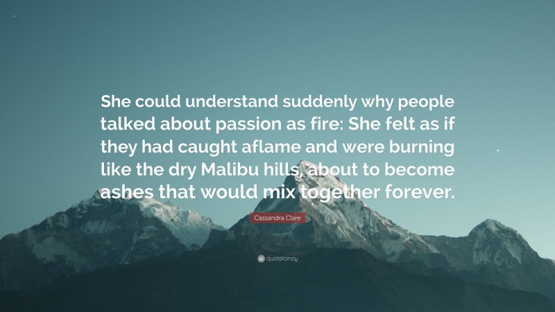 Cassandra Clare Quote: “She could understand suddenly why people talked about passion as fire: She felt as if they had caught aflame and were burning like the dry Malibu hills, about to become ashes that would mix together forever.”