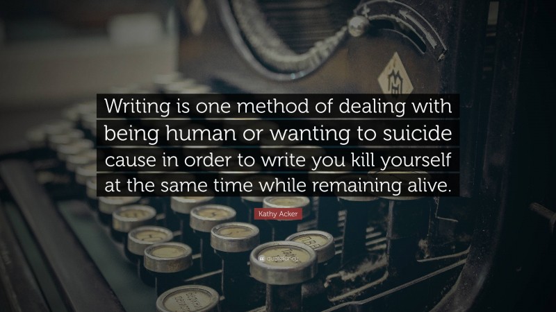 Kathy Acker Quote: “Writing is one method of dealing with being human or wanting to suicide cause in order to write you kill yourself at the same time while remaining alive.”
