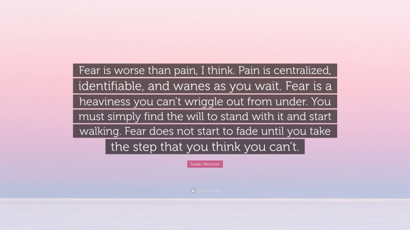 Susan Meissner Quote: “Fear is worse than pain, I think. Pain is centralized, identifiable, and wanes as you wait. Fear is a heaviness you can’t wriggle out from under. You must simply find the will to stand with it and start walking. Fear does not start to fade until you take the step that you think you can’t.”