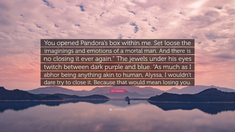 A.G. Howard Quote: “You opened Pandora’s box within me. Set loose the imaginings and emotions of a mortal man. And there is no closing it ever again.” The jewels under his eyes twitch between dark purple and blue. “As much as I abhor being anything akin to human, Alyssa, I wouldn’t dare try to close it. Because that would mean losing you.”