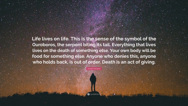 Joseph Campbell Quote: “Life lives on life. This is the sense of the symbol of the Ouroboros, the serpent biting its tail. Everything that lives lives on the death of something else. Your own body will be food for something else. Anyone who denies this, anyone who holds back, is out of order. Death is an act of giving.”
