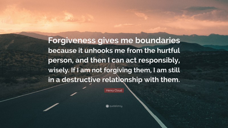 Henry Cloud Quote: “Forgiveness gives me boundaries because it unhooks me from the hurtful person, and then I can act responsibly, wisely. If I am not forgiving them, I am still in a destructive relationship with them.”