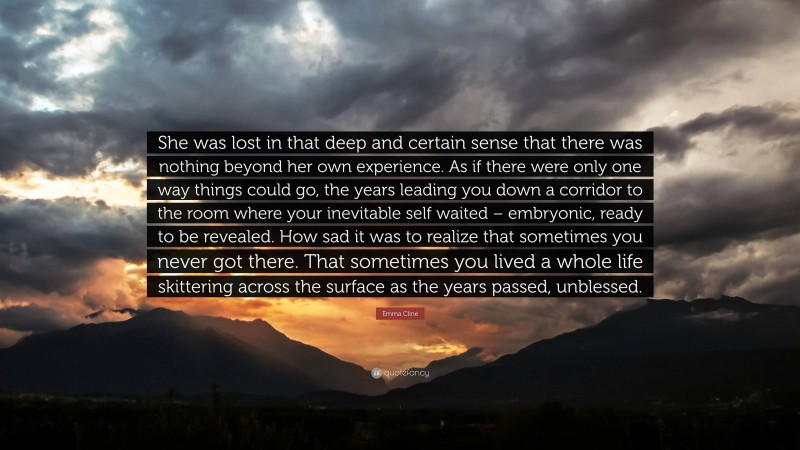 Emma Cline Quote: “She was lost in that deep and certain sense that there was nothing beyond her own experience. As if there were only one way things could go, the years leading you down a corridor to the room where your inevitable self waited – embryonic, ready to be revealed. How sad it was to realize that sometimes you never got there. That sometimes you lived a whole life skittering across the surface as the years passed, unblessed.”