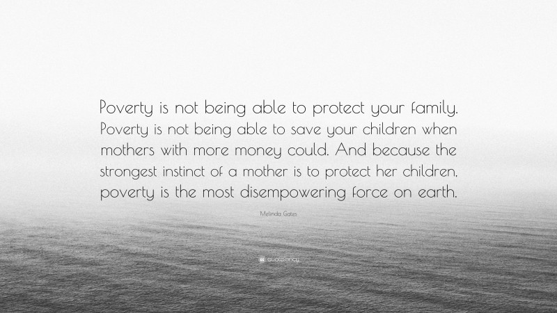 Melinda Gates Quote: “Poverty is not being able to protect your family. Poverty is not being able to save your children when mothers with more money could. And because the strongest instinct of a mother is to protect her children, poverty is the most disempowering force on earth.”