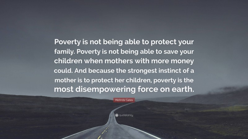 Melinda Gates Quote: “Poverty is not being able to protect your family. Poverty is not being able to save your children when mothers with more money could. And because the strongest instinct of a mother is to protect her children, poverty is the most disempowering force on earth.”