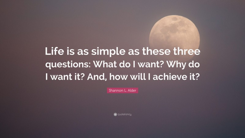 Shannon L. Alder Quote: “Life is as simple as these three questions: What do I want? Why do I want it? And, how will I achieve it?”