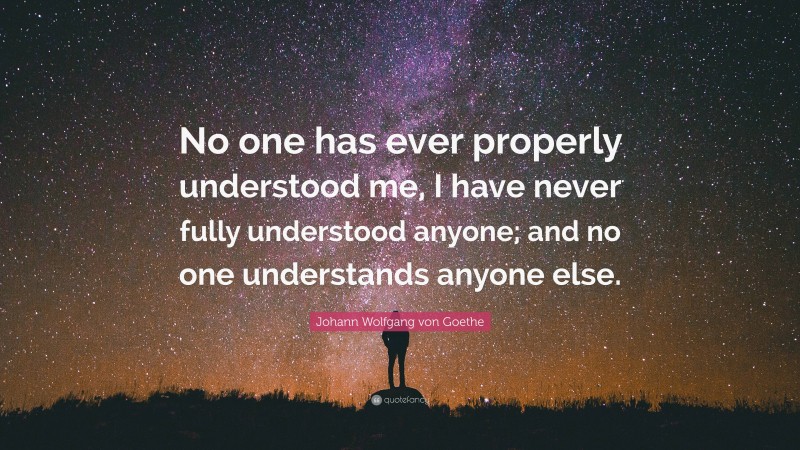 Johann Wolfgang von Goethe Quote: “No one has ever properly understood me, I have never fully understood anyone; and no one understands anyone else.”