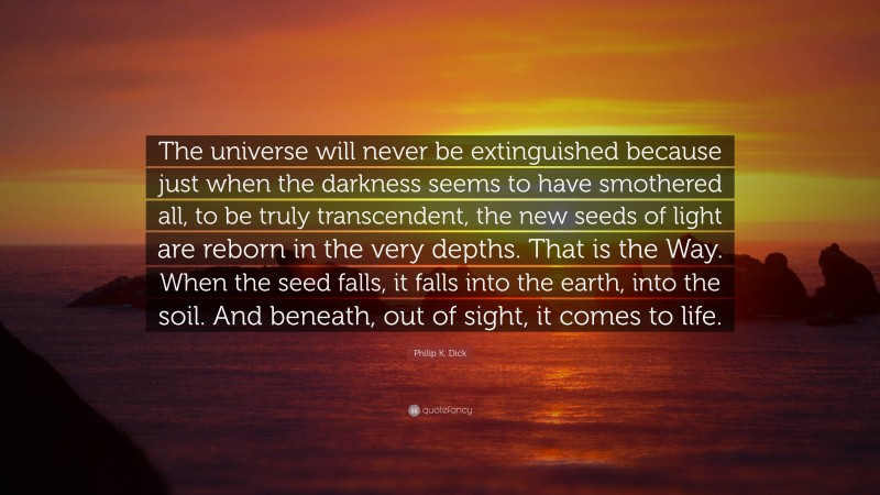 Philip K. Dick Quote: “The universe will never be extinguished because just when the darkness seems to have smothered all, to be truly transcendent, the new seeds of light are reborn in the very depths. That is the Way. When the seed falls, it falls into the earth, into the soil. And beneath, out of sight, it comes to life.”