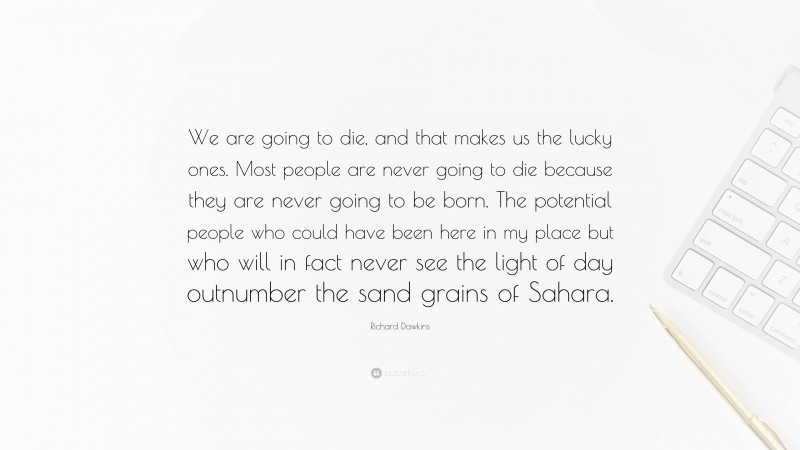 Richard Dawkins Quote: “We are going to die, and that makes us the lucky ones. Most people are never going to die because they are never going to be born. The potential people who could have been here in my place but who will in fact never see the light of day outnumber the sand grains of Sahara.”