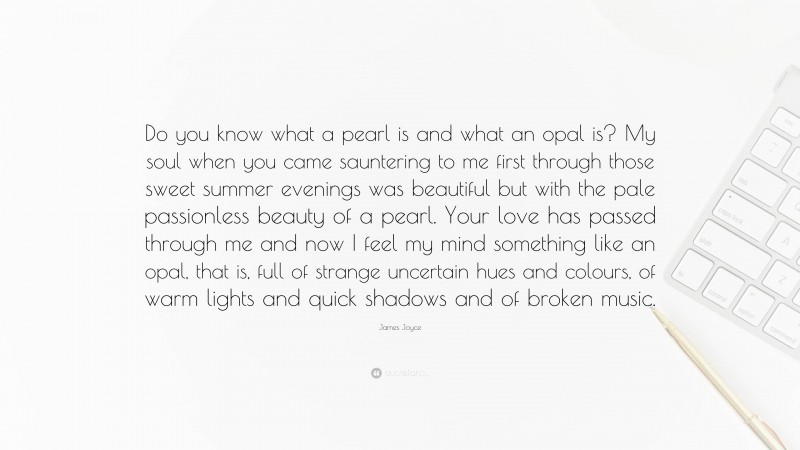 James Joyce Quote: “Do you know what a pearl is and what an opal is? My soul when you came sauntering to me first through those sweet summer evenings was beautiful but with the pale passionless beauty of a pearl. Your love has passed through me and now I feel my mind something like an opal, that is, full of strange uncertain hues and colours, of warm lights and quick shadows and of broken music.”