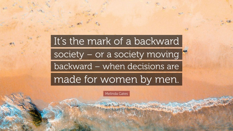 Melinda Gates Quote: “It’s the mark of a backward society – or a society moving backward – when decisions are made for women by men.”