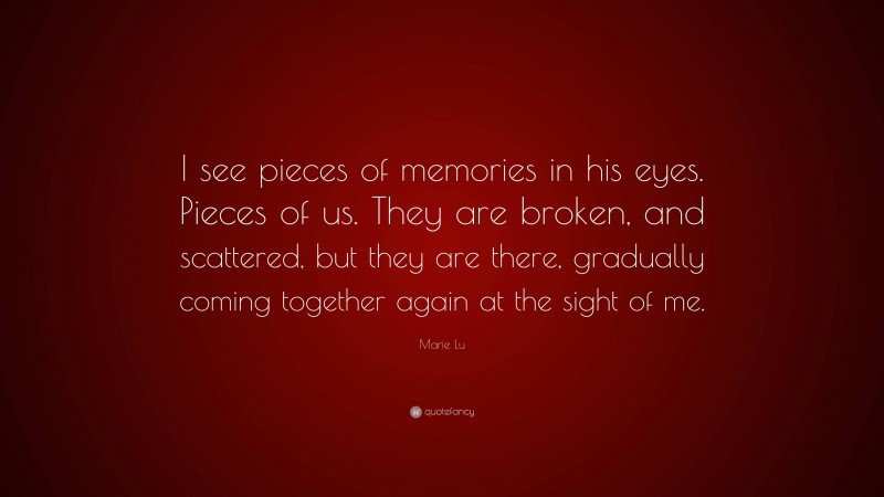 Marie Lu Quote: “I see pieces of memories in his eyes. Pieces of us. They are broken, and scattered, but they are there, gradually coming together again at the sight of me.”