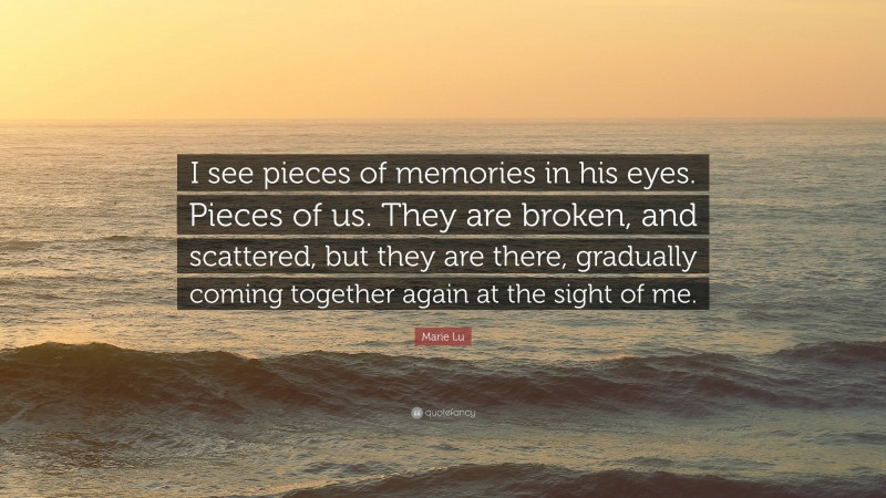 Marie Lu Quote: “I see pieces of memories in his eyes. Pieces of us. They are broken, and scattered, but they are there, gradually coming together again at the sight of me.”