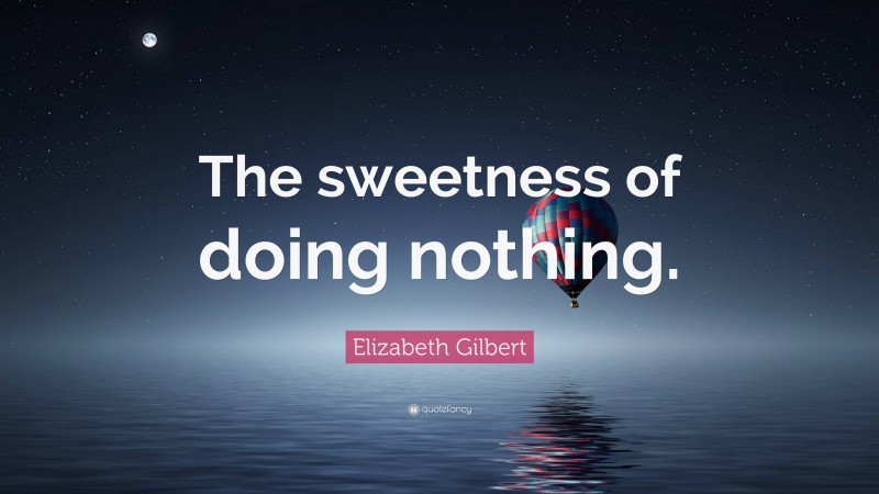 Elizabeth Gilbert Quote: “The sweetness of doing nothing.”