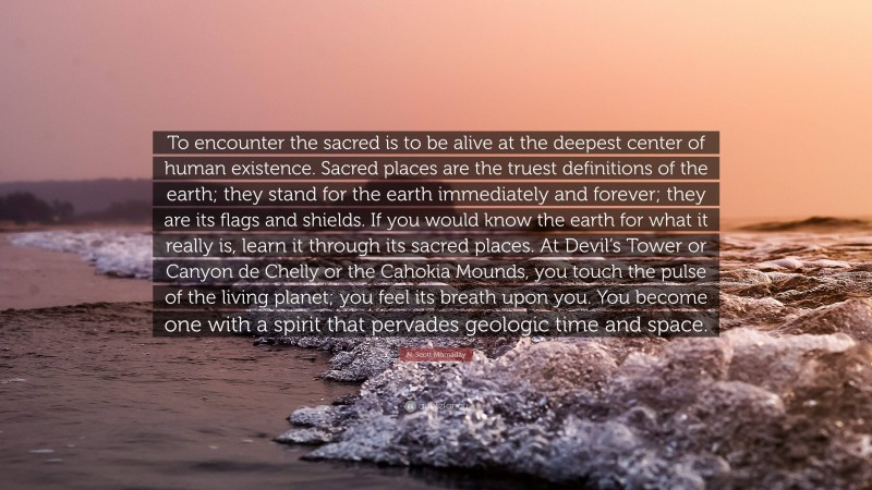 N. Scott Momaday Quote: “To encounter the sacred is to be alive at the deepest center of human existence. Sacred places are the truest definitions of the earth; they stand for the earth immediately and forever; they are its flags and shields. If you would know the earth for what it really is, learn it through its sacred places. At Devil’s Tower or Canyon de Chelly or the Cahokia Mounds, you touch the pulse of the living planet; you feel its breath upon you. You become one with a spirit that pervades geologic time and space.”