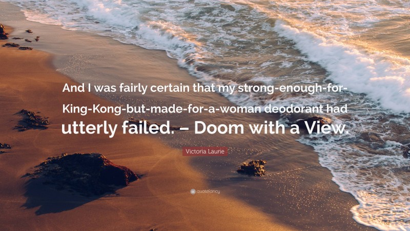 Victoria Laurie Quote: “And I was fairly certain that my strong-enough-for-King-Kong-but-made-for-a-woman deodorant had utterly failed. – Doom with a View.”