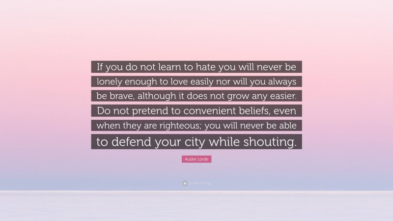 Audre Lorde Quote: “If you do not learn to hate you will never be lonely enough to love easily nor will you always be brave, although it does not grow any easier. Do not pretend to convenient beliefs, even when they are righteous; you will never be able to defend your city while shouting.”