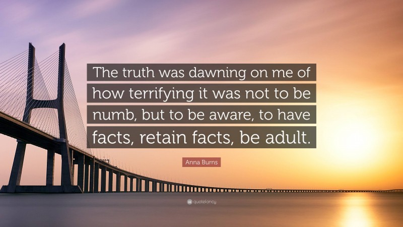 Anna Burns Quote: “The truth was dawning on me of how terrifying it was not to be numb, but to be aware, to have facts, retain facts, be adult.”