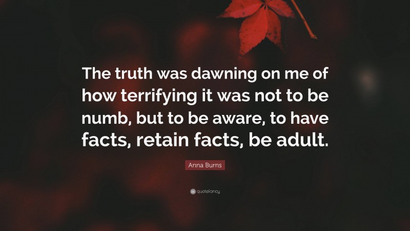 Anna Burns Quote: “The truth was dawning on me of how terrifying it was not to be numb, but to be aware, to have facts, retain facts, be adult.”