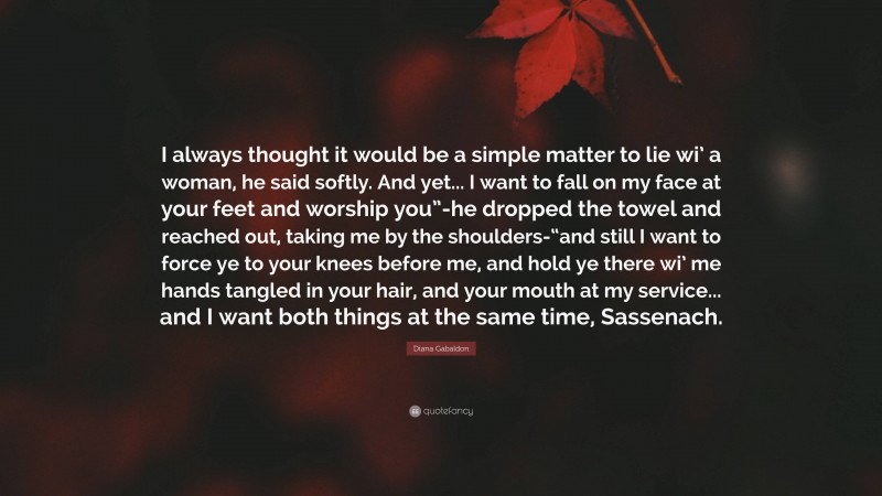 Diana Gabaldon Quote: “I always thought it would be a simple matter to lie wi’ a woman, he said softly. And yet... I want to fall on my face at your feet and worship you”-he dropped the towel and reached out, taking me by the shoulders-“and still I want to force ye to your knees before me, and hold ye there wi’ me hands tangled in your hair, and your mouth at my service... and I want both things at the same time, Sassenach.”